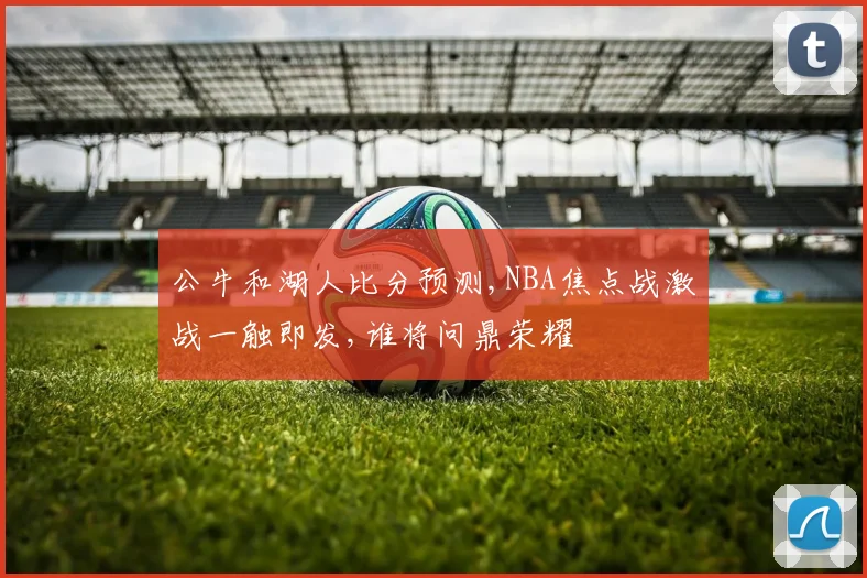 公牛和湖人比分预测,NBA焦点战激战一触即发,谁将问鼎荣耀