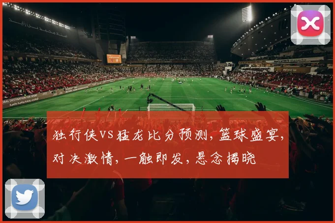 独行侠vs猛龙比分预测,篮球盛宴,对决激情,一触即发,悬念揭晓