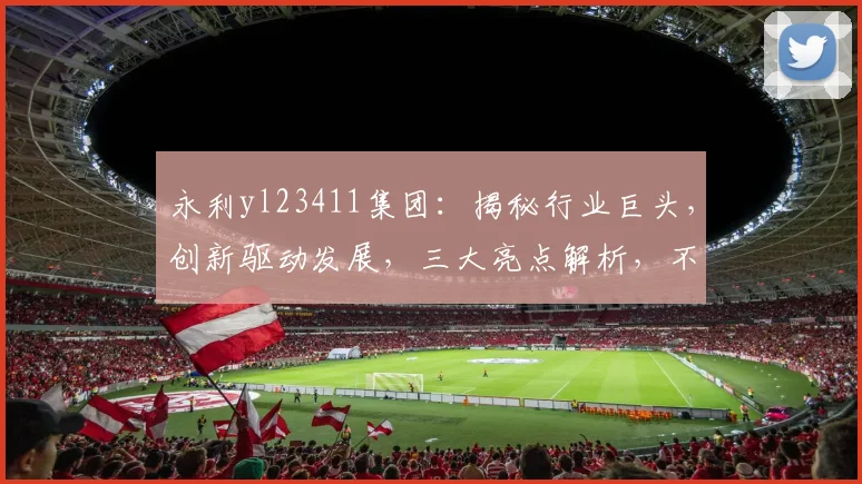 永利yl23411集团：揭秘行业巨头，创新驱动发展，三大亮点解析，不容错过